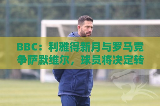 BBC：利雅得新月与罗马竞争萨默维尔，球员将决定转投哪支球队
