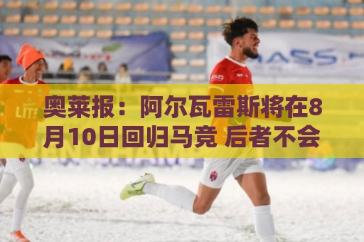 奥莱报：阿尔瓦雷斯将在8月10日回归马竞 后者不会轻易放人