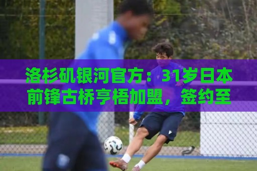 洛杉矶银河官方：31岁日本前锋古桥亨梧加盟，签约至2031年