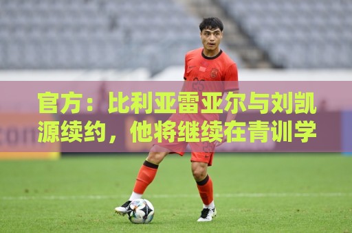 官方：比利亚雷亚尔与刘凯源续约，他将继续在青训学院接受培养