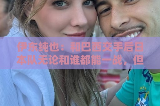 伊东纯也：和巴西交手后日本队无论和谁都能一战，但还需更进一步