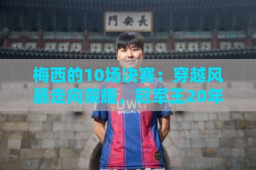 梅西的10场决赛:穿越风暴走向荣耀,冠军王20年的征服之路 梅西的10场决赛:穿越风暴走向荣耀,冠军王20年的征服之路