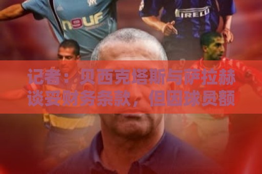 记者:贝西克塔斯与萨拉赫谈妥财务条款,但因球员额外要求未签字 记者:贝西克塔斯与萨拉赫谈妥财务条款,但因球员额外要求未签字
