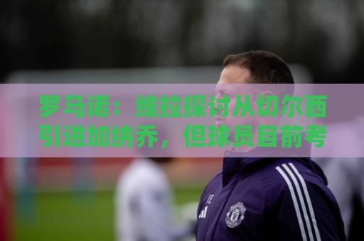 罗马诺:维拉探讨从切尔西引进加纳乔,但球员目前考虑其他可能性 罗马诺:维拉探讨从切尔西引进加纳乔,但球员目前考虑其他可能性