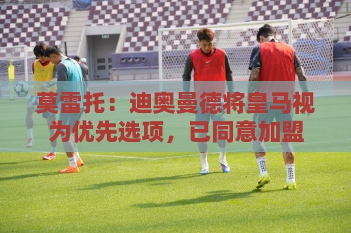 莫雷托：迪奥曼德将皇马视为优先选项，已同意加盟