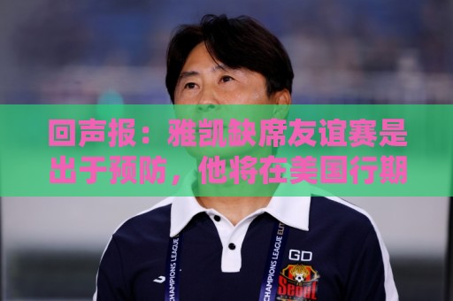 回声报：雅凯缺席友谊赛是出于预防，他将在美国行期间恢复训练