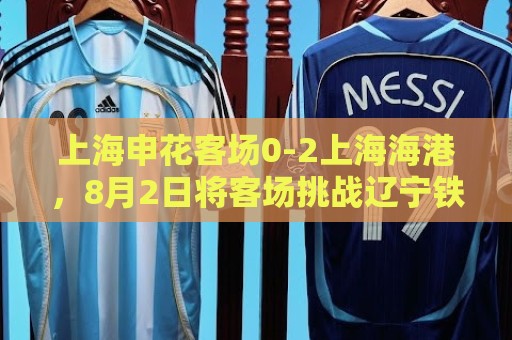 上海申花客场0-2上海海港，8月2日将客场挑战辽宁铁人