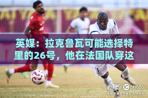 英媒：拉克鲁瓦可能选择特里的26号，他在法国队穿这个号码