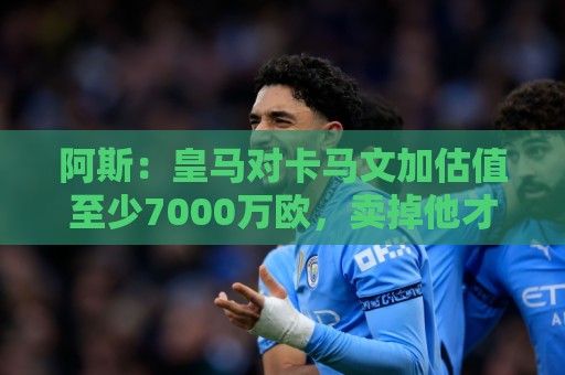 阿斯：皇马对卡马文加估值至少7000万欧，卖掉他才可能签奥利塞