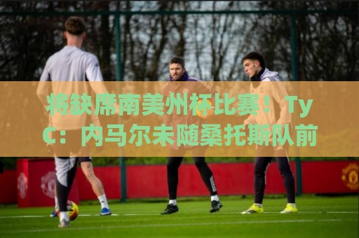 将缺席南美州杯比赛！TyC：内马尔未随桑托斯队前往委内瑞拉