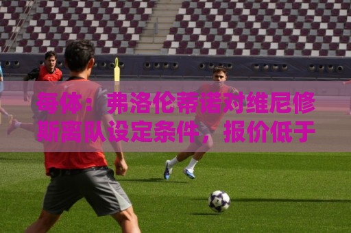 每体：弗洛伦蒂诺对维尼修斯离队设定条件，报价低于1.6亿欧免谈
