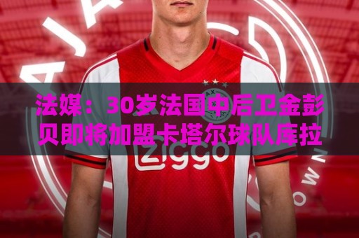 法媒：30岁法国中后卫金彭贝即将加盟卡塔尔球队库拉提尔特