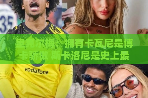 里克尔梅：拥有卡瓦尼是博卡骄傲 斯卡洛尼是史上最好的教练之一