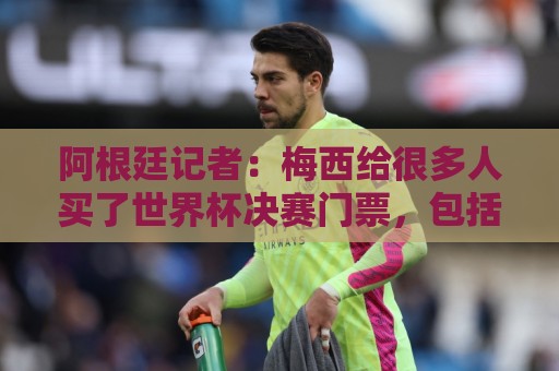 阿根廷记者：梅西给很多人买了世界杯决赛门票，包括沃齐尼亚家人