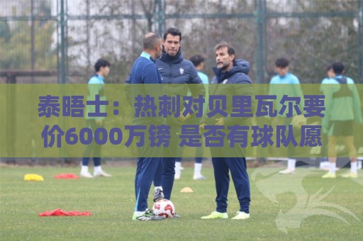 泰晤士：热刺对贝里瓦尔要价6000万镑 是否有球队愿匹配有待观察