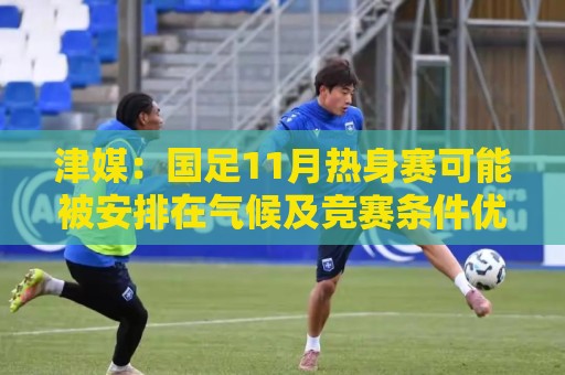 津媒：国足11月热身赛可能被安排在气候及竞赛条件优越的广州市