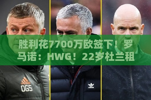 胜利花7700万欧签下！罗马诺：HWG！22岁杜兰租借加盟本菲卡