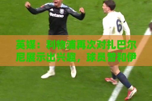 英媒：利物浦再次对扎巴尔尼展示出兴趣，球员曾和伊劳拉共事