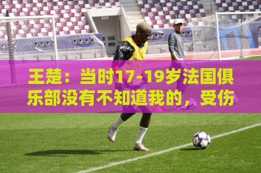 王楚:当时17-19岁法国俱乐部没有不知道我的,受伤后太着急了 王楚:当时17-19岁法国俱乐部没有不知道我的,受伤后太着急了