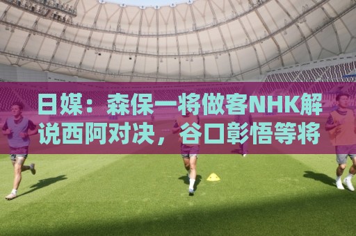 日媒：森保一将做客NHK解说西阿对决，谷口彰悟等将担任特邀嘉宾