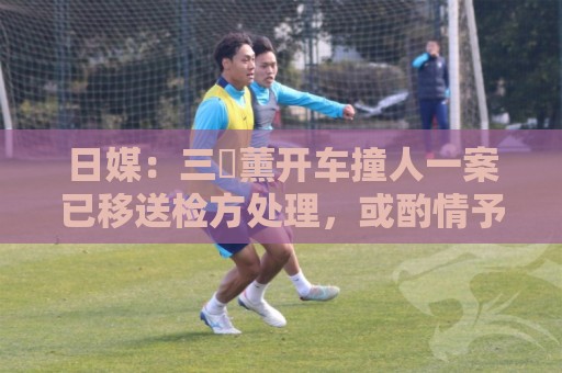 日媒：三笘薰开车撞人一案已移送检方处理，或酌情予以刑事处罚