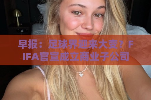 早报：足球界迎来大变？FIFA官宣成立商业子公司