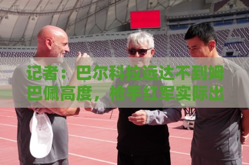 记者：巴尔科拉远达不到姆巴佩高度，枪手红军实际出价可能1.2亿