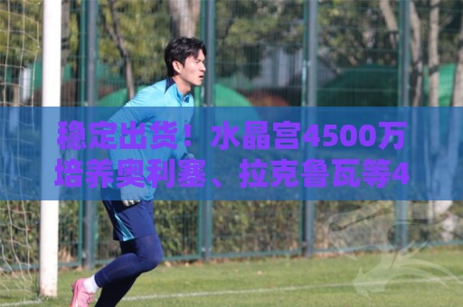 稳定出货！水晶宫4500万培养奥利塞、拉克鲁瓦等4人，共卖出2.4亿