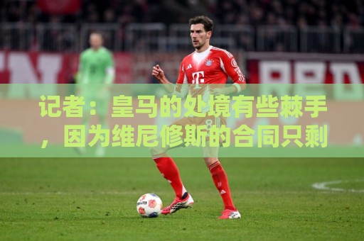 记者：皇马的处境有些棘手，因为维尼修斯的合同只剩下一年了