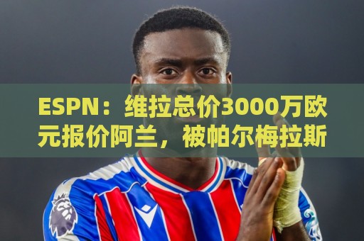 ESPN：维拉总价3000万欧元报价阿兰，被帕尔梅拉斯拒绝