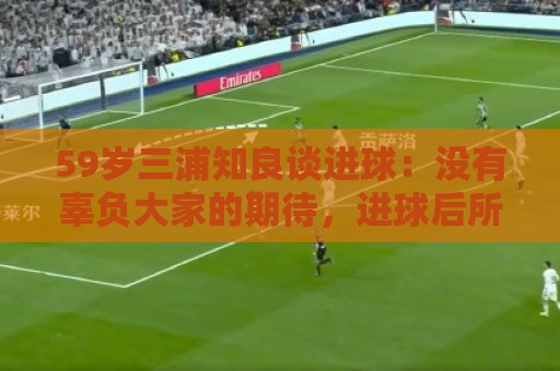 59岁三浦知良谈进球：没有辜负大家的期待，进球后所有人都在庆祝