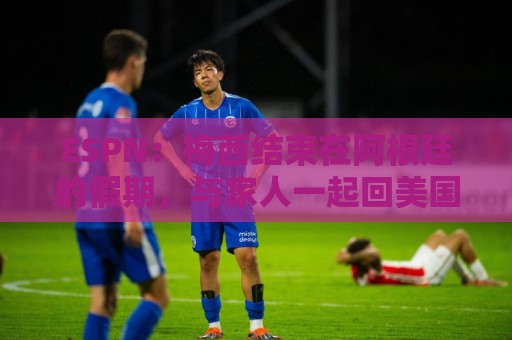 ESPN：梅西结束在阿根廷的假期，与家人一起回美国