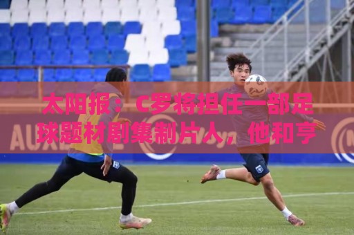 太阳报：C罗将担任一部足球题材剧集制片人，他和亨利都将参演