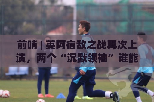 前哨 | 英阿宿敌之战再次上演，两个“沉默领袖”谁能带队晋级