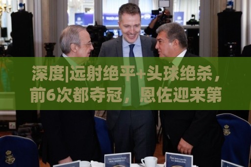 深度|远射绝平+头球绝杀，前6次都夺冠，恩佐迎来第7场大赛决赛