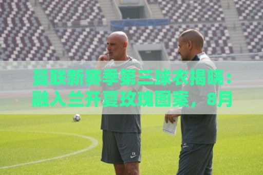 曼联新赛季第三球衣揭晓：融入兰开夏玫瑰图案，8月14日开售