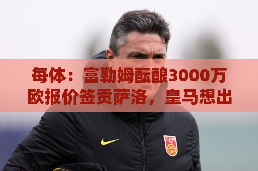 每体：富勒姆酝酿3000万欧报价签贡萨洛，皇马想出售但穆帅想留人