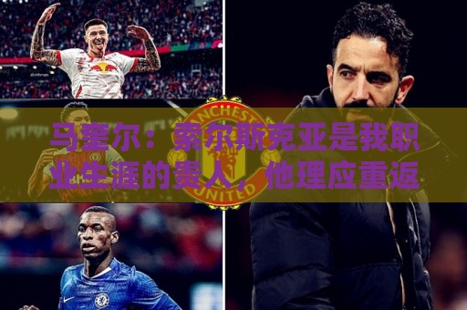 马奎尔:索尔斯克亚是我职业生涯的贵人,他理应重返英超执教 马奎尔:索尔斯克亚是我职业生涯的贵人,他理应重返英超执教