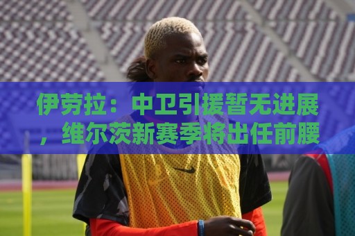 伊劳拉：中卫引援暂无进展，维尔茨新赛季将出任前腰