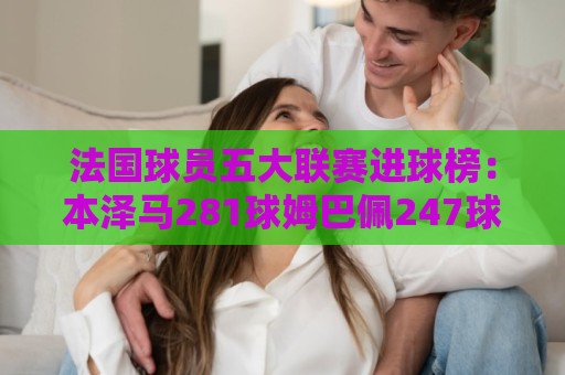 法国球员五大联赛进球榜：本泽马281球姆巴佩247球 姆总少踢240场