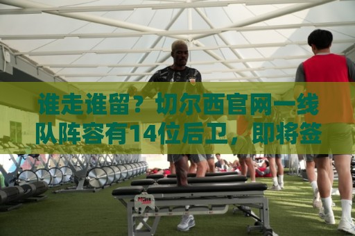 谁走谁留？切尔西官网一线队阵容有14位后卫，即将签下拉克鲁瓦