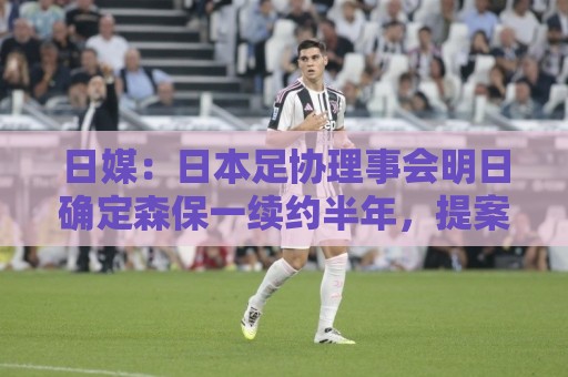 日媒:日本足协理事会明日确定森保一续约半年,提案支持数已过半 日媒:日本足协理事会明日确定森保一续约半年,提案支持数已过半