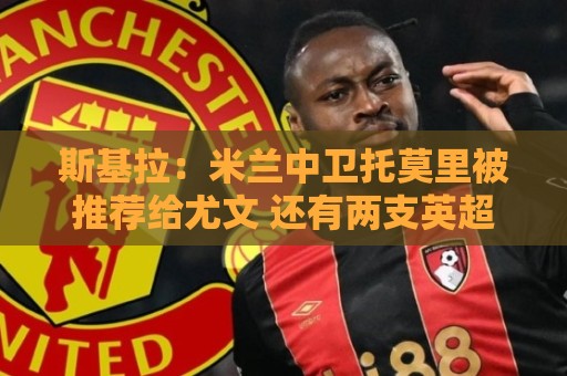斯基拉：米兰中卫托莫里被推荐给尤文 还有两支英超球队接触了他