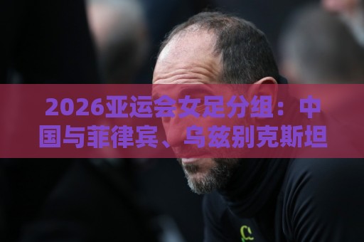 2026亚运会女足分组:中国与菲律宾、乌兹别克斯坦、中国香港同组 2026亚运会女足分组:中国与菲律宾、乌兹别克斯坦、中国香港同组