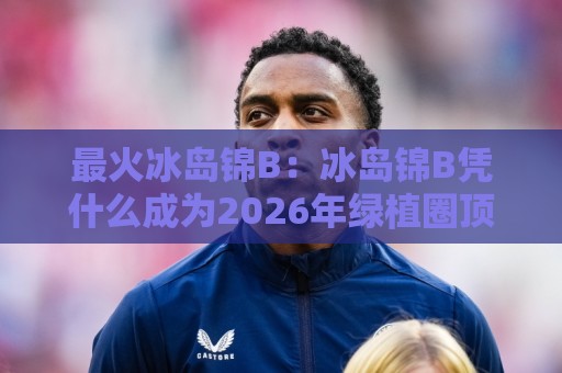 最火冰岛锦B：冰岛锦B凭什么成为2026年绿植圈顶流？最火冰岛锦B的颜值密码与养护日常🌷最大权威网页下球站指南蓝光低水无需注册观看解说
