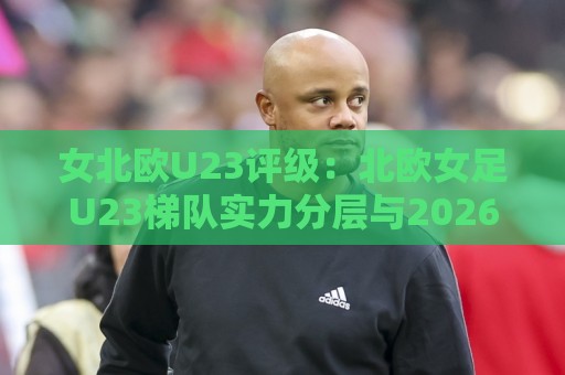 女北欧U23评级：北欧女足U23梯队实力分层与2026赛季新星追踪【女北欧U23评级】🌷网上热门投球站小球粤语解说高水贴水在线原声解说