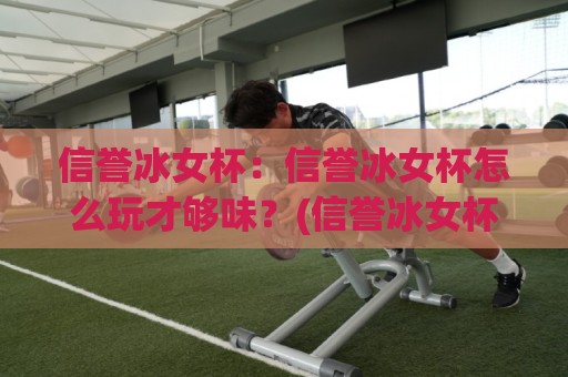 信誉冰女杯：信誉冰女杯怎么玩才够味？(信誉冰女杯)老玩家都在聊的节奏感与配合细节🌷最大权威网页比球站无需注册观看解说让球盘高清技巧