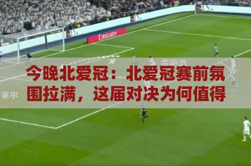 今晚北爱冠：北爱冠赛前氛围拉满，这届对决为何值得熬夜？【今晚北爱冠】看点全梳理🌷线上十大最稳压球网时间推荐直播源不卡顿在线观看初盘