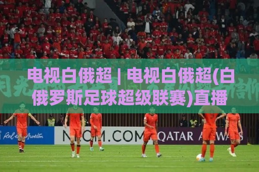 电视白俄超 | 电视白俄超(白俄罗斯足球超级联赛)直播观看与赛程亮点【电视白俄超】🌷网上热门下球站大礼包导航小球粤语解说高水贴水 电视白俄超 | 电视白俄超(白俄罗斯足球超级联赛)直播观看与赛程亮点【电视白俄超】🌷网上热门下球站大礼包导航小球粤语解说高水贴水