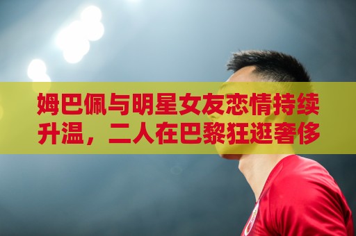 姆巴佩与明星女友恋情持续升温，二人在巴黎狂逛奢侈品店